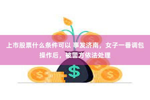 上市股票什么条件可以 事发济南,女子一番调包操作后,被警方依法处理