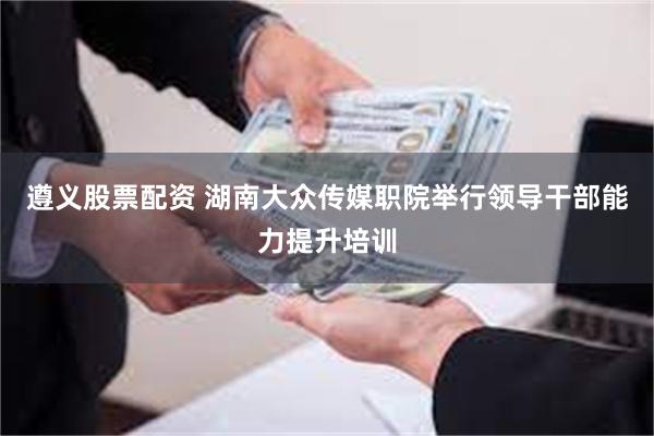 遵义股票配资 湖南大众传媒职院举行领导干部能力提升培训