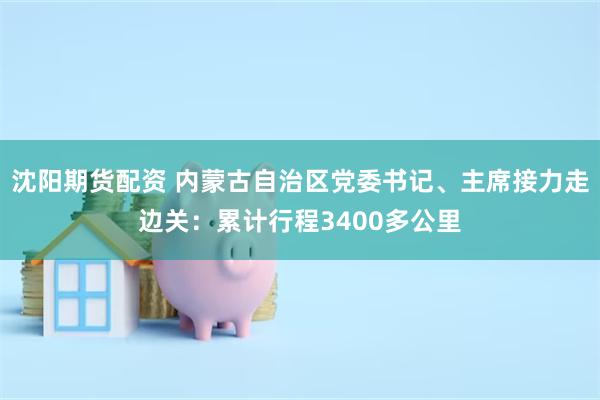 沈阳期货配资 内蒙古自治区党委书记、主席接力走边关:累计行程3400多公里