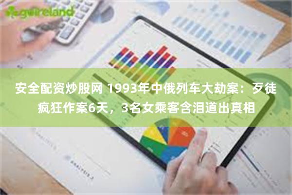 安全配资炒股网 1993年中俄列车大劫案:歹徒疯狂作案6天,3名女乘客含泪道出真相