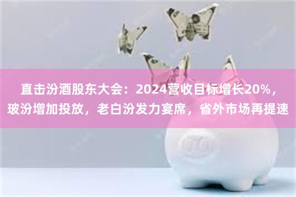 直击汾酒股东大会:2024营收目标增长20%,玻汾增加投放,老白汾发力宴席,省外市场再提速