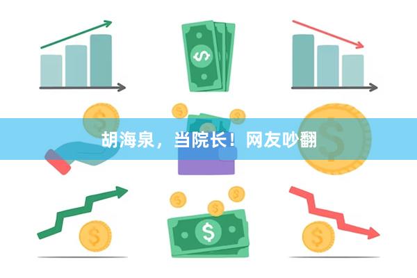 胡海泉,当院长!网友吵翻