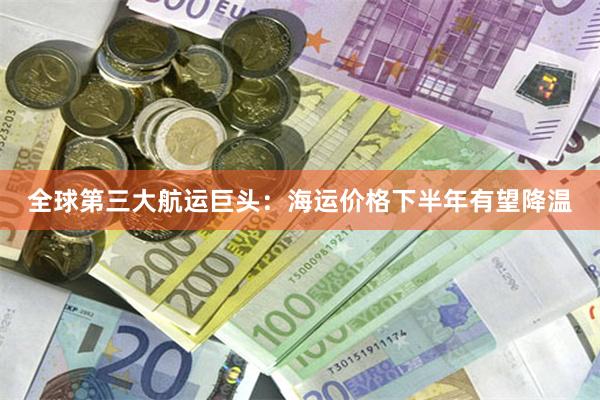 全球第三大航运巨头:海运价格下半年有望降温