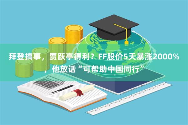 拜登搞事,贾跃亭得利?FF股价5天暴涨2000%,他放话“可帮助中国同行”