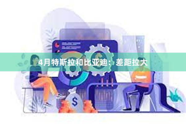 4月特斯拉和比亚迪:差距拉大