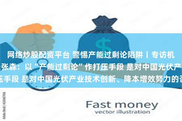 网络炒股配资平台 警惕产能过剩论陷阱丨专访机电商会光伏分会秘书长张森:以“产能过剩论”作打压手段 是对中国光伏产业技术创新、降本增效努力的否定