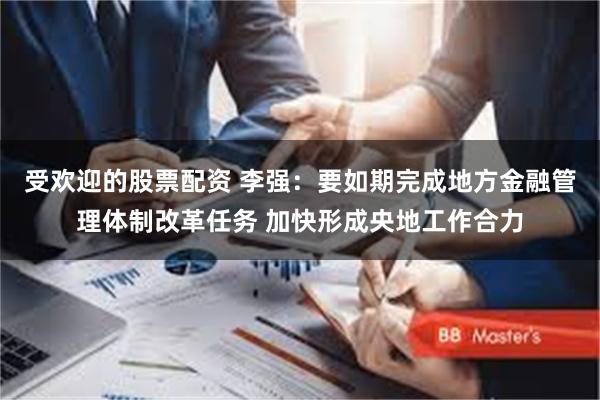 受欢迎的股票配资 李强:要如期完成地方金融管理体制改革任务 加快形成央地工作合力