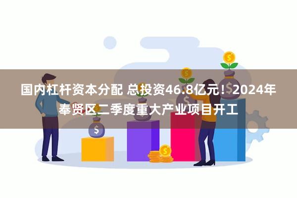 国内杠杆资本分配 总投资46.8亿元!2024年奉贤区二季度重大产业项目开工