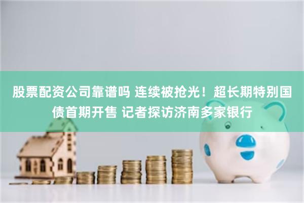 股票配资公司靠谱吗 连续被抢光!超长期特别国债首期开售 记者探访济南多家银行