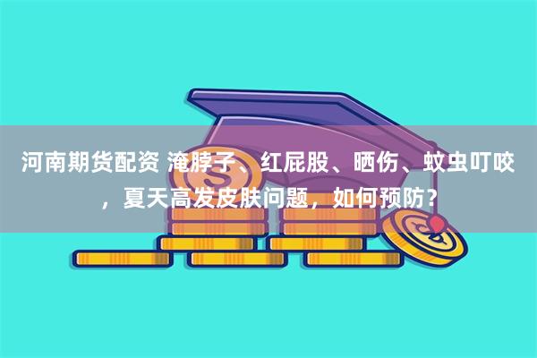 河南期货配资 淹脖子、红屁股、晒伤、蚊虫叮咬,夏天高发皮肤问题,如何预防?