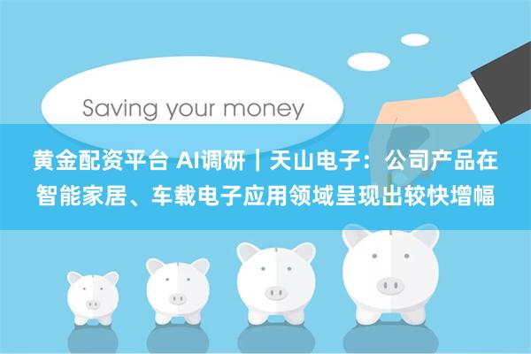 黄金配资平台 AI调研|天山电子:公司产品在智能家居、车载电子应用领域呈现出较快增幅