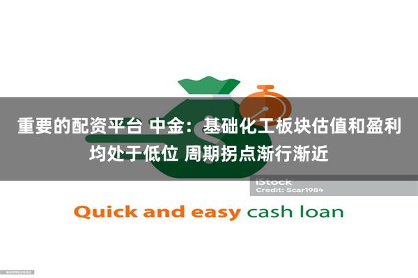 重要的配资平台 中金:基础化工板块估值和盈利均处于低位 周期拐点渐行渐近