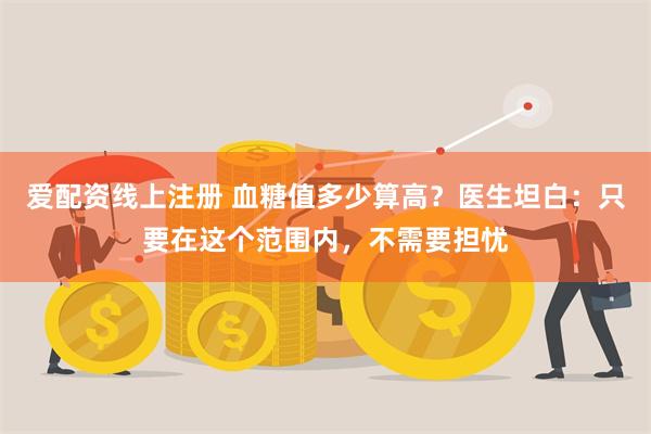 爱配资线上注册 血糖值多少算高?医生坦白:只要在这个范围内,不需要担忧