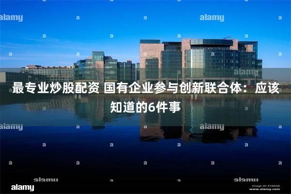 最专业炒股配资 国有企业参与创新联合体:应该知道的6件事