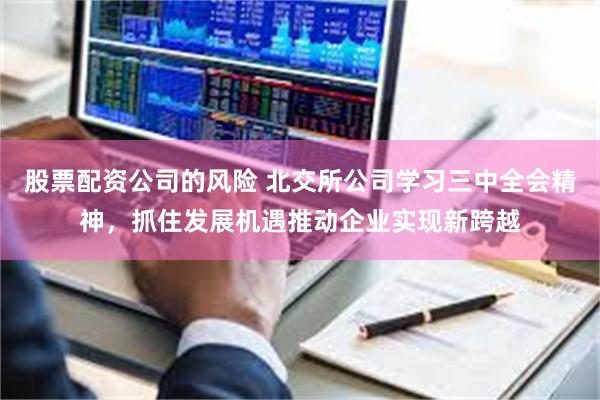 股票配资公司的风险 北交所公司学习三中全会精神,抓住发展机遇推动企业实现新跨越