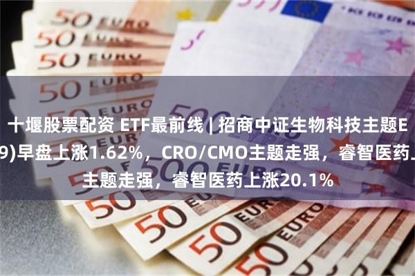 十堰股票配资 ETF最前线 | 招商中证生物科技主题ETF(159849)早盘上涨1.62%,CRO/CMO主题走强,睿智医药上涨20.1%