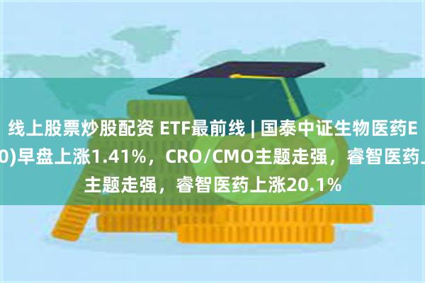 线上股票炒股配资 ETF最前线 | 国泰中证生物医药ETF(512290)早盘上涨1.41%,CRO/CMO主题走强,睿智医药上涨20.1%
