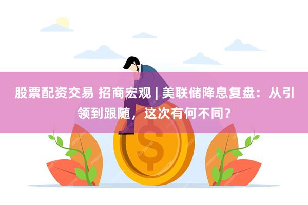股票配资交易 招商宏观 | 美联储降息复盘:从引领到跟随,这次有何不同?