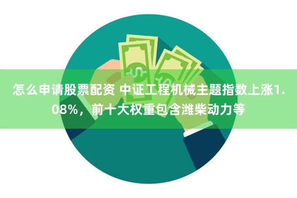 怎么申请股票配资 中证工程机械主题指数上涨1.08%,前十大权重包含潍柴动力等