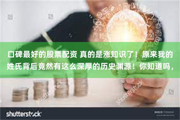 口碑最好的股票配资 真的是涨知识了!原来我的姓氏背后竟然有这么深厚的历史渊源!你知道吗,