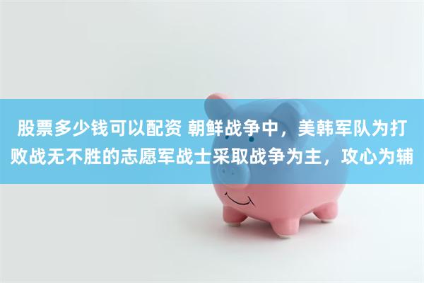 股票多少钱可以配资 朝鲜战争中,美韩军队为打败战无不胜的志愿军战士采取战争为主,攻心为辅