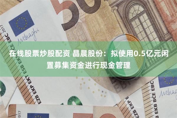 在线股票炒股配资 晶晨股份:拟使用0.5亿元闲置募集资金进行现金管理