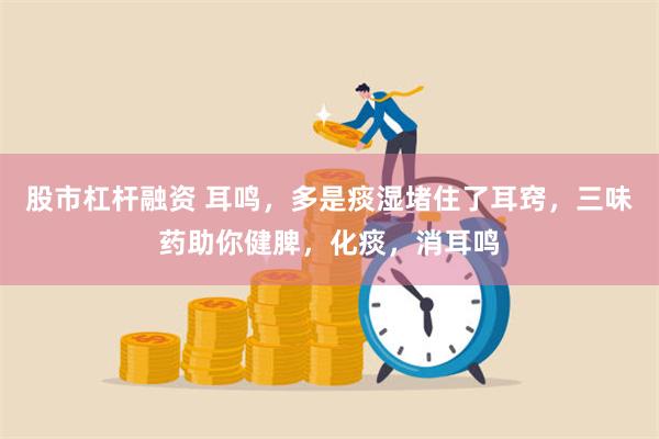 股市杠杆融资 耳鸣,多是痰湿堵住了耳窍,三味药助你健脾,化痰,消耳鸣