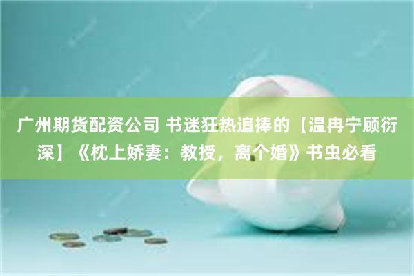 广州期货配资公司 书迷狂热追捧的【温冉宁顾衍深】《枕上娇妻:教授,离个婚》书虫必看