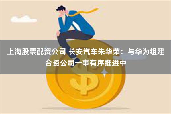 上海股票配资公司 长安汽车朱华荣:与华为组建合资公司一事有序推进中