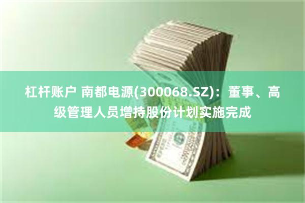 杠杆账户 南都电源(300068.SZ):董事、高级管理人员增持股份计划实施完成