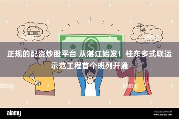 正规的配资炒股平台 从湛江始发!桂东多式联运示范工程首个班列开通