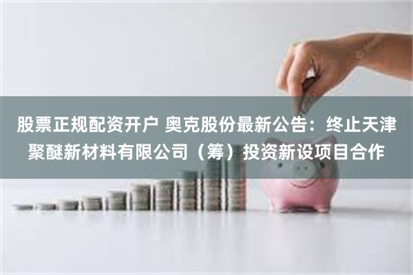 股票正规配资开户 奥克股份最新公告:终止天津聚醚新材料有限公司(筹)投资新设项目合作