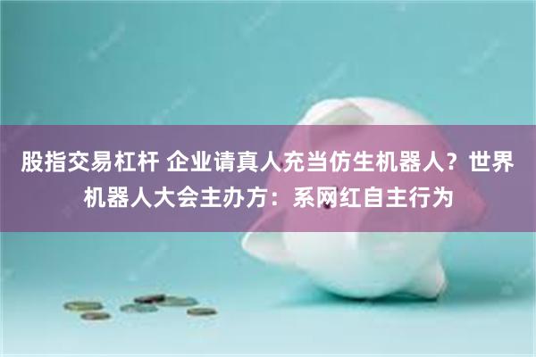 股指交易杠杆 企业请真人充当仿生机器人?世界机器人大会主办方:系网红自主行为