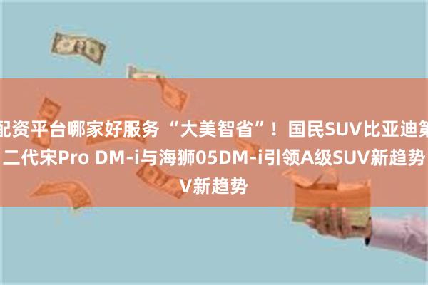 配资平台哪家好服务 “大美智省”!国民SUV比亚迪第二代宋Pro DM-i与海狮05DM-i引领A级SUV新趋势