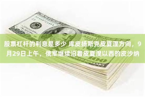股票杠杆的利息是多少 库皮扬斯克皮夏涅方向,9月29日上午,俄军继续沿着皮夏涅以西的皮沙纳
