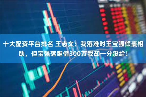 十大配资平台排名 王志文:我落难时王宝强倾囊相助,但宝强落难借300万我却一分没给!