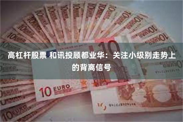 高杠杆股票 和讯投顾都业华:关注小级别走势上的背离信号