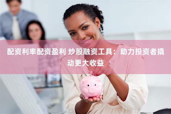 配资利率配资盈利 炒股融资工具：助力投资者撬动更大收益