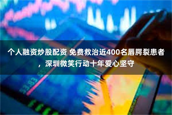 个人融资炒股配资 免费救治近400名唇腭裂患者,深圳微笑行动十年爱心坚守