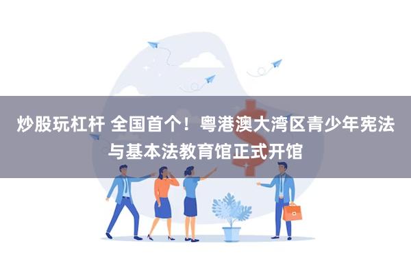 炒股玩杠杆 全国首个!粤港澳大湾区青少年宪法与基本法教育馆正式开馆