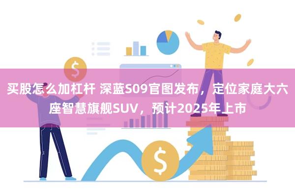 买股怎么加杠杆 深蓝S09官图发布,定位家庭大六座智慧旗舰SUV,预计2025年上市