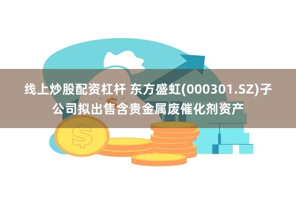 线上炒股配资杠杆 东方盛虹(000301.SZ)子公司拟出售含贵金属废催化剂资产