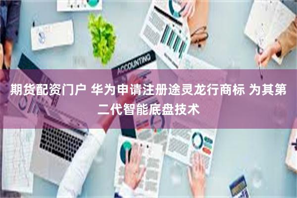 期货配资门户 华为申请注册途灵龙行商标 为其第二代智能底盘技术