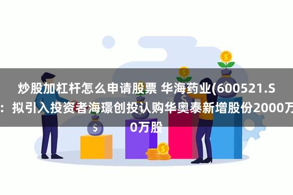 炒股加杠杆怎么申请股票 华海药业(600521.SH):拟引入投资者海璟创投认购华奥泰新增股份2000万股