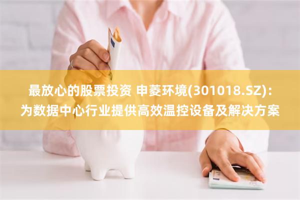 最放心的股票投资 申菱环境(301018.SZ):为数据中心行业提供高效温控设备及解决方案