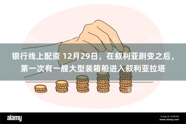 银行线上配资 12月29日,在叙利亚剧变之后,第一次有一艘大型装箱船进入叙利亚拉塔