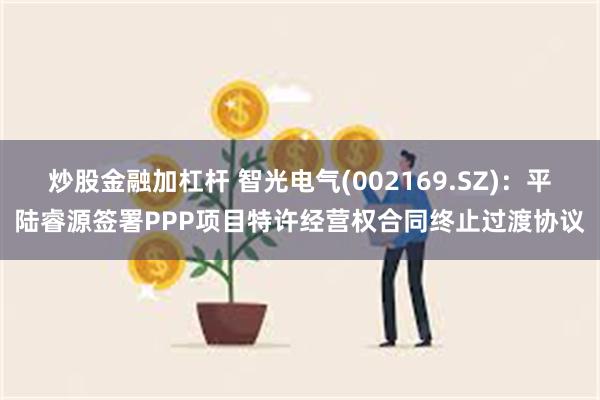 炒股金融加杠杆 智光电气(002169.SZ):平陆睿源签署PPP项目特许经营权合同终止过渡协议