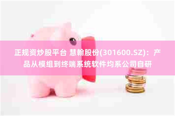 正规资炒股平台 慧翰股份(301600.SZ):产品从模组到终端系统软件均系公司自研