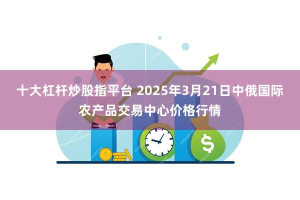 十大杠杆炒股指平台 2025年3月21日中俄国际农产品交易中心价格行情