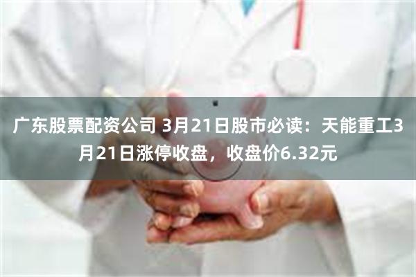 广东股票配资公司 3月21日股市必读：天能重工3月21日涨停收盘，收盘价6.32元